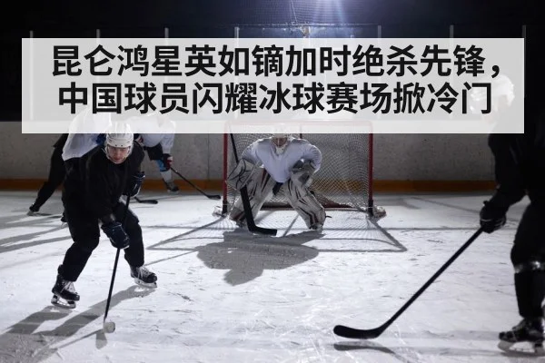 昆仑鸿星英如镝加时绝杀先锋，中国球员闪耀冰球赛场掀冷门